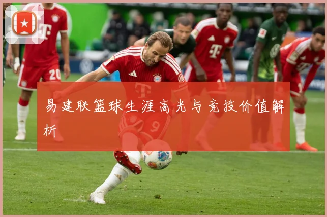 易建联篮球生涯高光与竞技价值解析