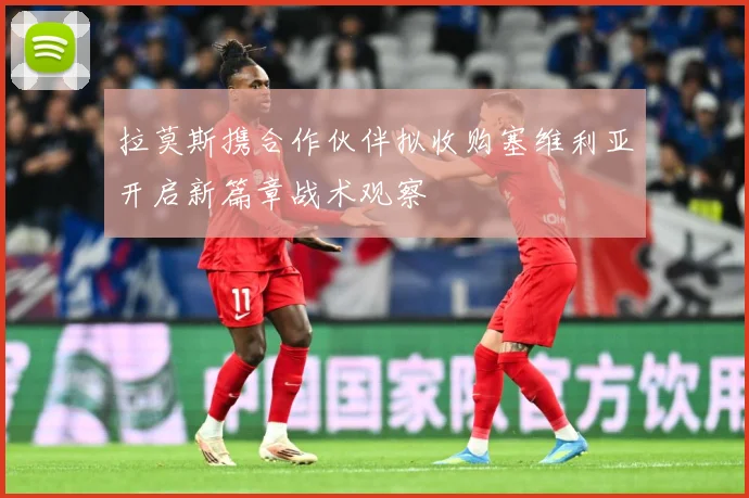 拉莫斯携合作伙伴拟收购塞维利亚开启新篇章战术观察