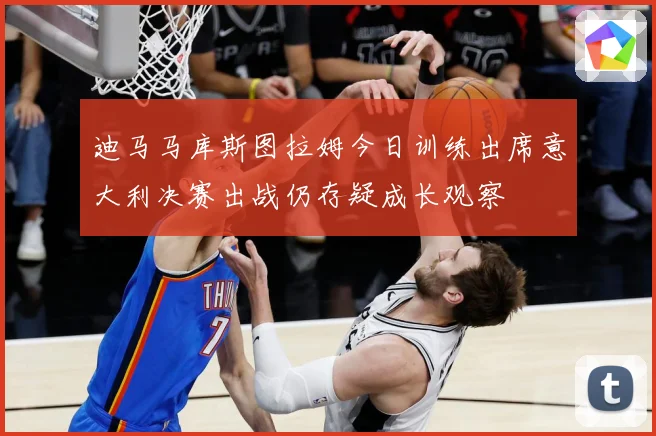 迪马马库斯图拉姆今日训练出席意大利决赛出战仍存疑成长观察