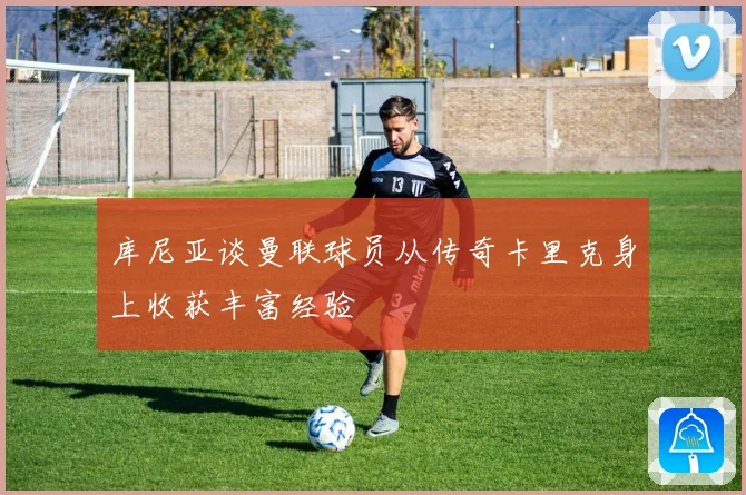 库尼亚谈曼联球员从传奇卡里克身上收获丰富经验