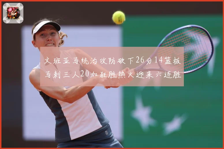 文班亚马统治攻防砍下26分14篮板马刺三人20加狂胜热火迎来六连胜