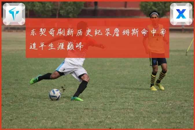 东契奇刷新历史纪录詹姆斯命中率追平生涯巅峰