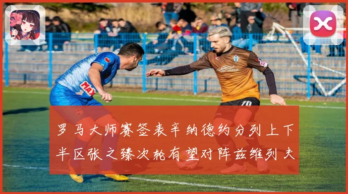 罗马大师赛签表辛纳德约分列上下半区张之臻次轮有望对阵兹维列夫