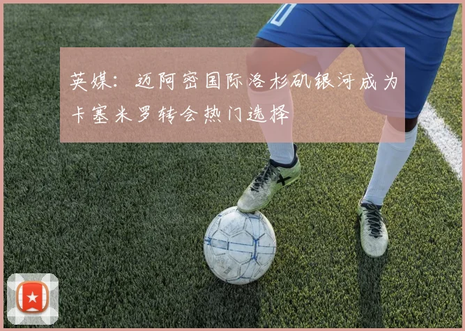 英媒：迈阿密国际洛杉矶银河成为卡塞米罗转会热门选择