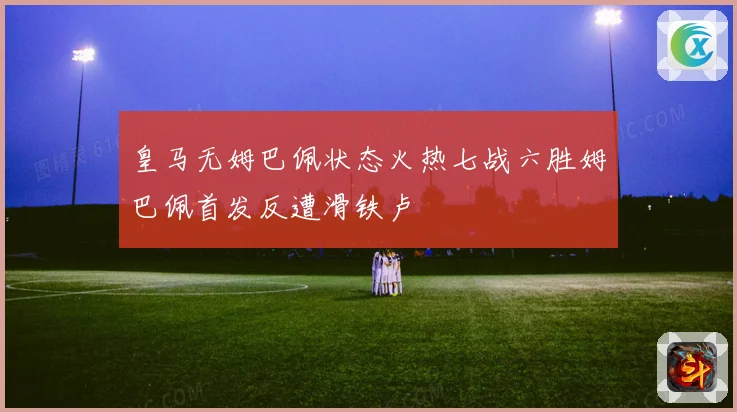 皇马无姆巴佩状态火热七战六胜姆巴佩首发反遭滑铁卢